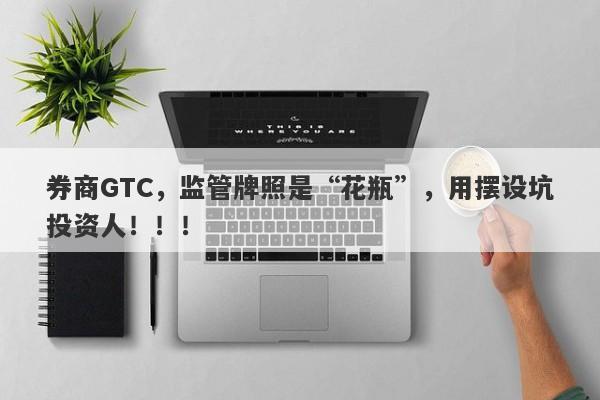 券商GTC，监管牌照是“花瓶”，用摆设坑投资人！！！