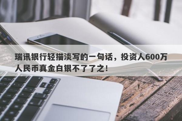 瑞讯银行轻描淡写的一句话，投资人600万人民币真金白银不了了之！