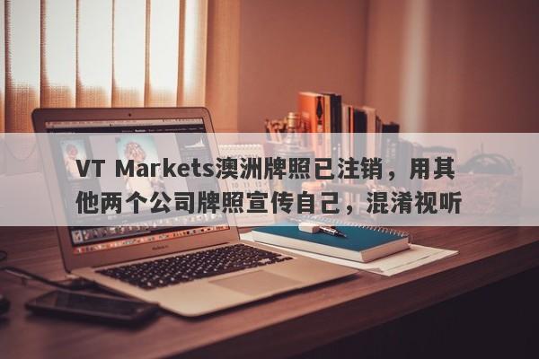 VT Markets澳洲牌照已注销，用其他两个公司牌照宣传自己，混淆视听