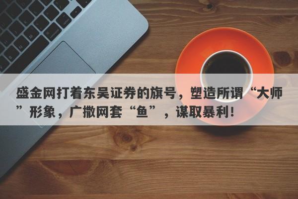 盛金网打着东吴证券的旗号，塑造所谓“大师”形象，广撒网套“鱼”，谋取暴利！