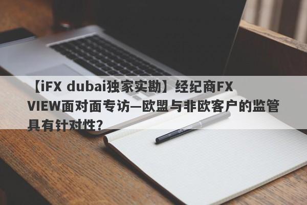 【iFX dubai独家实勘】经纪商FXVIEW面对面专访—欧盟与非欧客户的监管具有针对性？