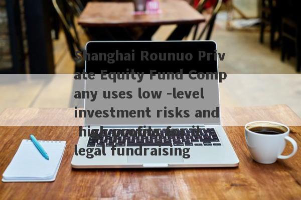 Shanghai Rounuo Private Equity Fund Company uses low -level investment risks and high profits for illegal fundraising