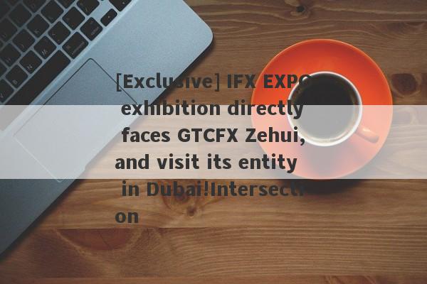 [Exclusive] IFX EXPO exhibition directly faces GTCFX Zehui, and visit its entity in Dubai!Intersection