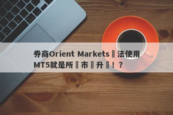 券商Orient Markets無法使用MT5就是所謂市場升級！？