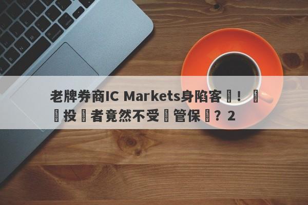 老牌券商IC Markets身陷客訴！國內投資者竟然不受監管保護？2