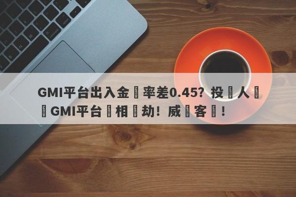 GMI平台出入金匯率差0.45？投資人舉報GMI平台變相搶劫！威脅客戶！