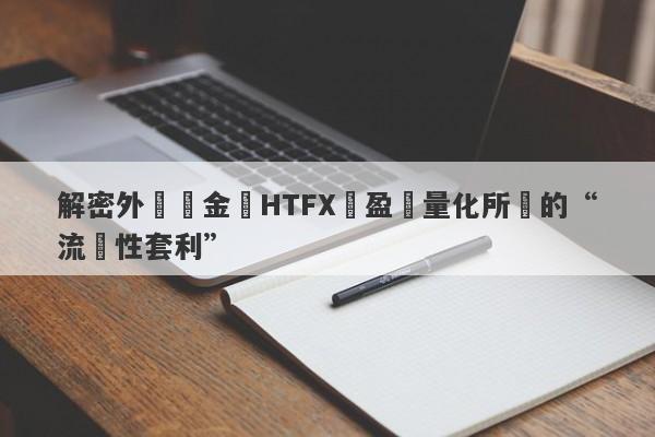 解密外匯資金盤HTFX與盈開量化所說的“流動性套利”