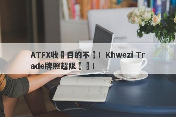 ATFX收購目的不純！Khwezi Trade牌照超限經營！