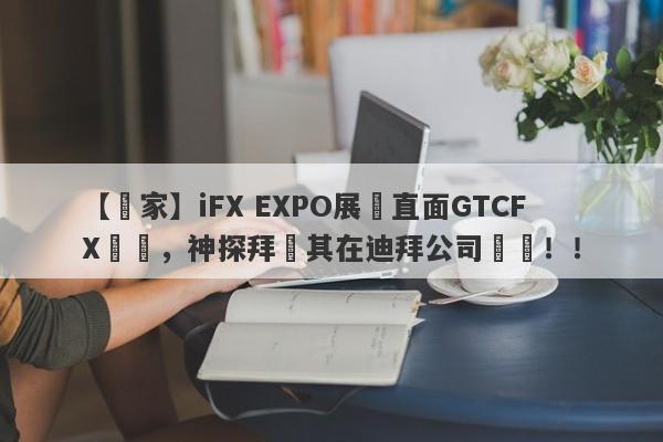 【獨家】iFX EXPO展會直面GTCFX澤匯，神探拜訪其在迪拜公司實體！！