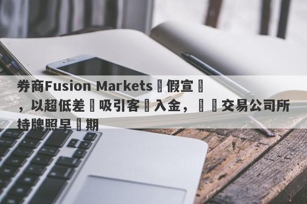 券商Fusion Markets虛假宣傳，以超低差點吸引客戶入金，實際交易公司所持牌照早過期