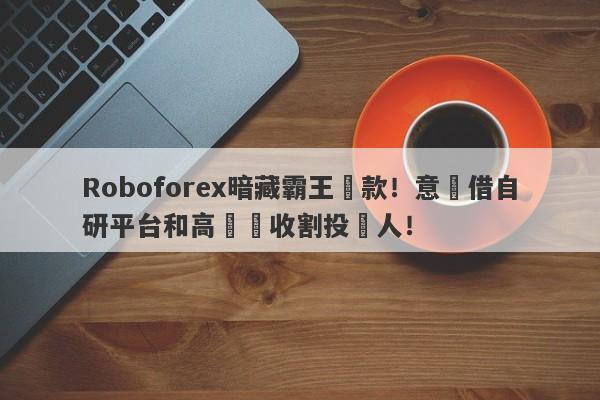 Roboforex暗藏霸王條款！意圖借自研平台和高槓桿收割投資人！