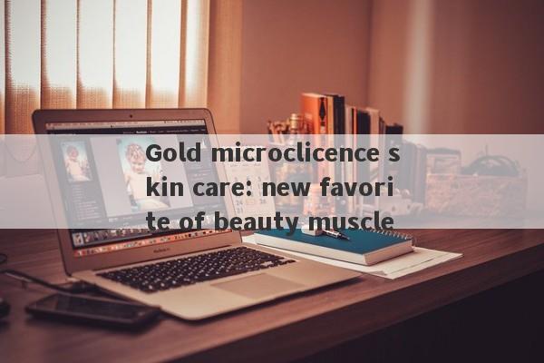 Gold microclicence skin care: new favorite of beauty muscle