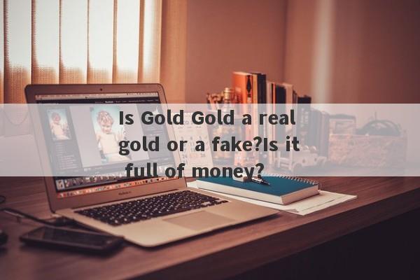 Is Gold Gold a real gold or a fake?Is it full of money?