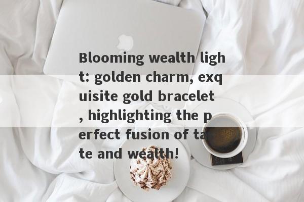 Blooming wealth light: golden charm, exquisite gold bracelet, highlighting the perfect fusion of taste and wealth!