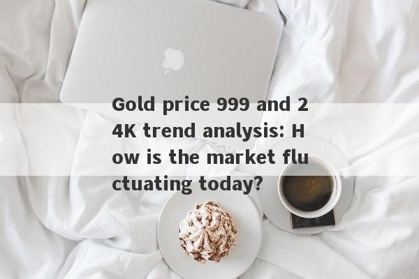 Gold price 999 and 24K trend analysis: How is the market fluctuating today?