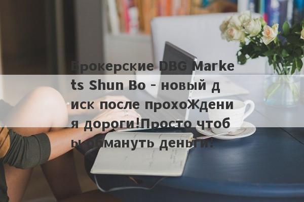 Брокерские DBG Markets Shun Bo - новый диск после прохождения дороги!Просто чтобы обмануть деньги!