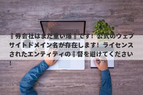 証券会社はまだ重い爆弾です！公式のウェブサイトドメイン名が存在します！ライセンスされたエンティティの監督を避けてください！