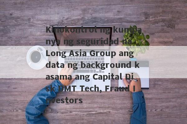 Kinokontrol ng kumpanya ng seguridad na Long Asia Group ang data ng background kasama ang Capital Disk DMT Tech, Fraud Investors