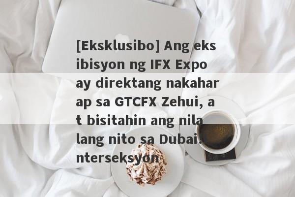 [Eksklusibo] Ang eksibisyon ng IFX Expo ay direktang nakaharap sa GTCFX Zehui, at bisitahin ang nilalang nito sa Dubai!Interseksyon