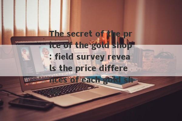 The secret of the price of the gold shop: field survey reveals the price differences of each gold shop