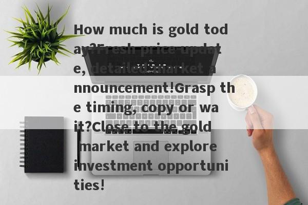 How much is gold today?Fresh price update, detailed market announcement!Grasp the timing, copy or wait?Close to the gold market and explore investment opportunities!