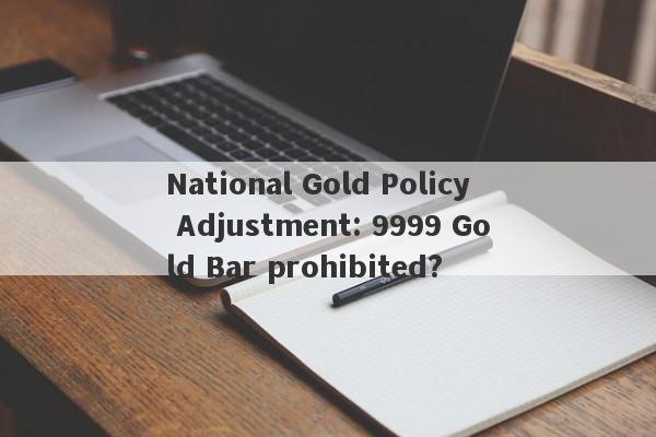 National Gold Policy Adjustment: 9999 Gold Bar prohibited?