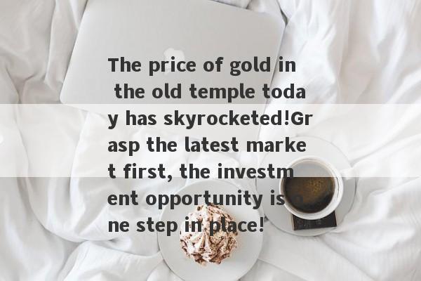 The price of gold in the old temple today has skyrocketed!Grasp the latest market first, the investment opportunity is one step in place!