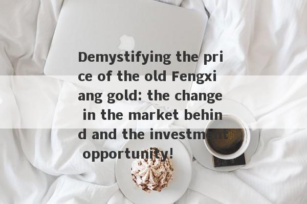 Demystifying the price of the old Fengxiang gold: the change in the market behind and the investment opportunity!