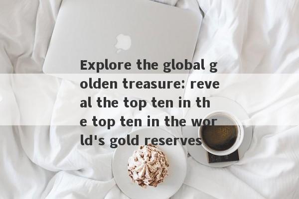 Explore the global golden treasure: reveal the top ten in the top ten in the world's gold reserves