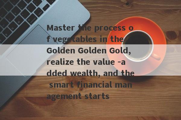 Master the process of vegetables in the Golden Golden Gold, realize the value -added wealth, and the smart financial management starts