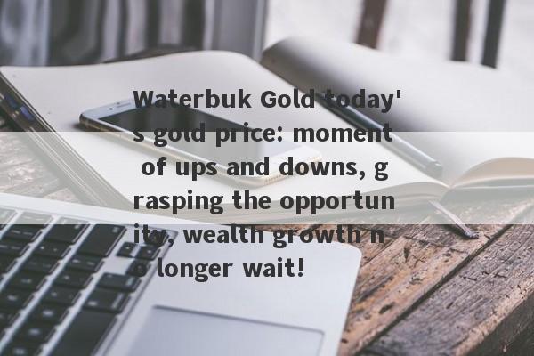 Waterbuk Gold today's gold price: moment of ups and downs, grasping the opportunity, wealth growth no longer wait!