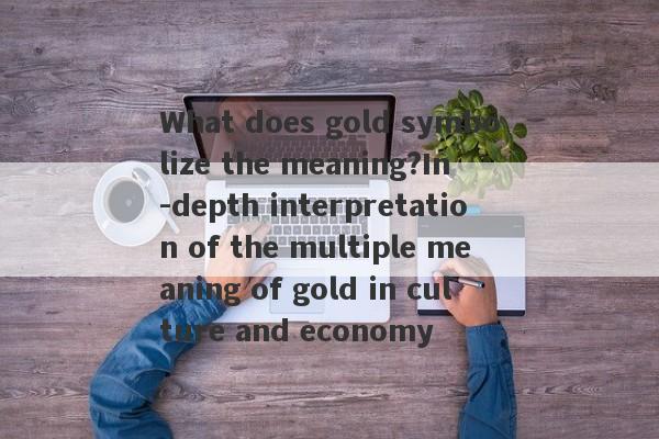 What does gold symbolize the meaning?In -depth interpretation of the multiple meaning of gold in culture and economy