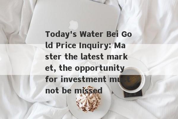 Today's Water Bei Gold Price Inquiry: Master the latest market, the opportunity for investment must not be missed