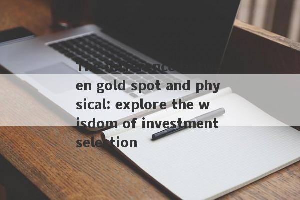 The difference between gold spot and physical: explore the wisdom of investment selection