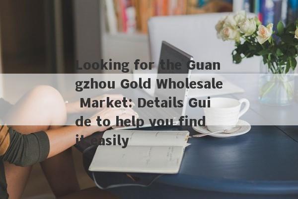 Looking for the Guangzhou Gold Wholesale Market: Details Guide to help you find it easily