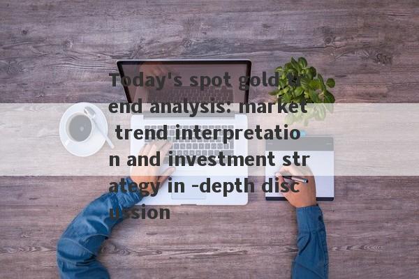 Today's spot gold trend analysis: market trend interpretation and investment strategy in -depth discussion