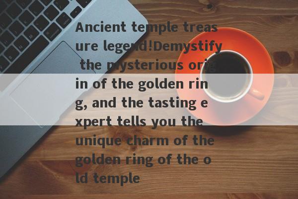 Ancient temple treasure legend!Demystify the mysterious origin of the golden ring, and the tasting expert tells you the unique charm of the golden ring of the old temple