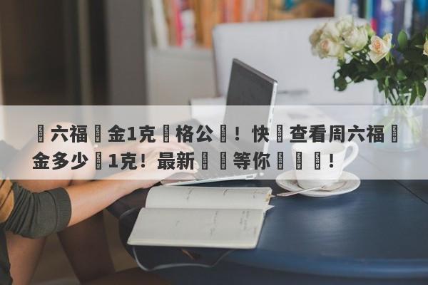 週六福黃金1克價格公佈！快來查看周六福黃金多少錢1克！最新報價等你來搶購！