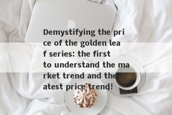 Demystifying the price of the golden leaf series: the first to understand the market trend and the latest price trend!