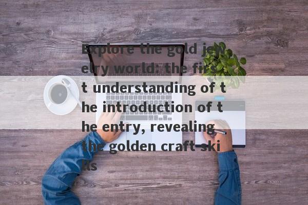 Explore the gold jewelry world: the first understanding of the introduction of the entry, revealing the golden craft skills