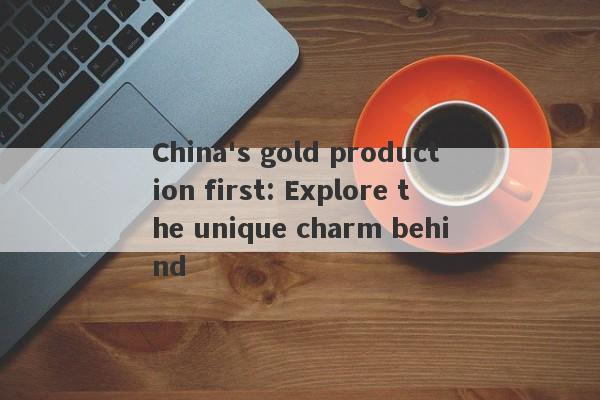 China's gold production first: Explore the unique charm behind