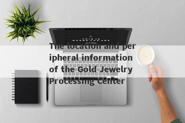 The location and peripheral information of the Gold Jewelry Processing Center