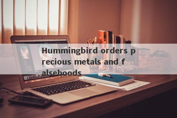 Hummingbird orders precious metals and falsehoods