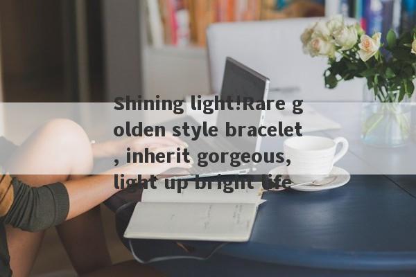 Shining light!Rare golden style bracelet, inherit gorgeous, light up bright life