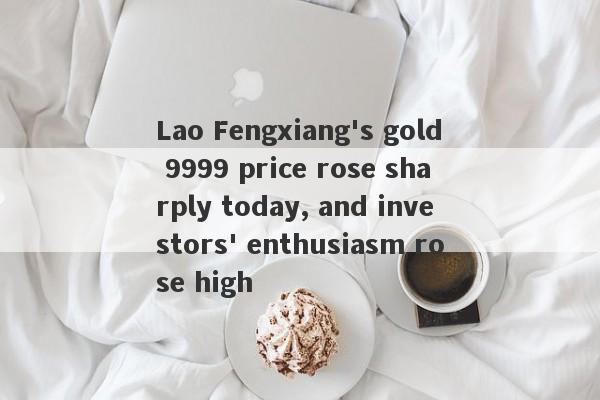 Lao Fengxiang's gold 9999 price rose sharply today, and investors' enthusiasm rose high