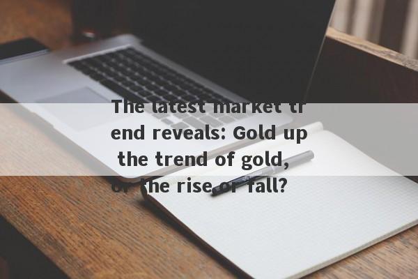 The latest market trend reveals: Gold up the trend of gold, or the rise or fall?