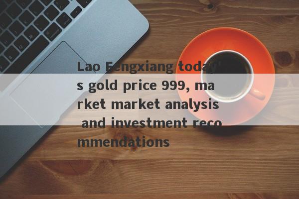 Lao Fengxiang today's gold price 999, market market analysis and investment recommendations