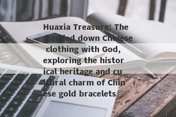 Huaxia Treasure: The handed down Chinese clothing with God, exploring the historical heritage and cultural charm of Chinese gold bracelets