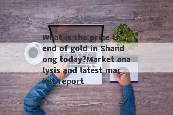 What is the price trend of gold in Shandong today?Market analysis and latest market report