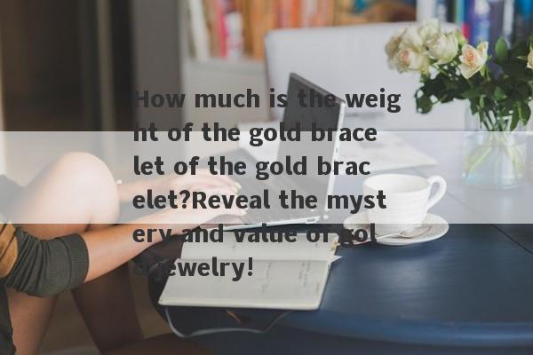 How much is the weight of the gold bracelet of the gold bracelet?Reveal the mystery and value of gold jewelry!